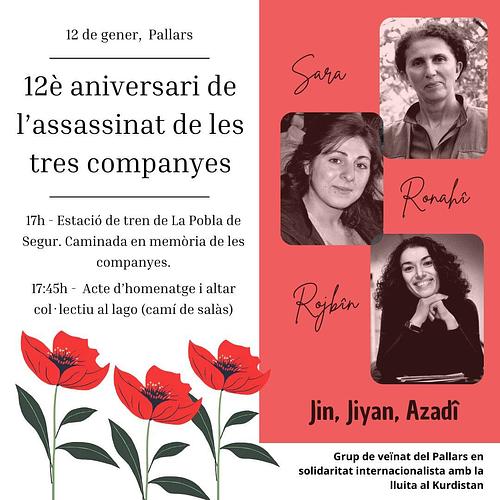 CONTRA ELS FEMINICIDIS POLÍTICS 

 🌹 Sehid namirim 🌹
 
El dia 9 de gener es compleixen 12 anys de l'assassinat de 3 companyes revolucionàries del Moviment de Dones Lliures de Kurdistan.

Sara, Rojbîn i Ronahî van ser 3 dones que van dedicar la seva vida a la lluita per la llibertat, per l'autodeterminació del seu poble i per la defensa de les dones de tot el món.

Per aquest motiu, el 12 de gener volem retre'ls homenatge a elles i a moltes altris que també van ser assassinades pels Estats degut a la seva promesa per una vida en lluita contra la dominació.

Per elles i per totis, ens veiem aquest diumenge a les 17h a Pobla per fer una petita caminada per les nostres aliades, que també són les seves: les muntanyes. ⛰️

Després farem un petit homentatge i altar col·lectiu per recordar a totes les companyes i companyis. Des de Palestina, Rojava, Pallars.. i arreu del món. Porta material per recordar-les 💚🕯️

Sara, Rojbîn, Ronahî
PRESENTS!

Jin Jiyan Azadî 🌹